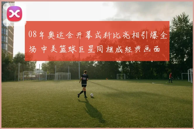08年奥运会开幕式科比亮相引爆全场 中美篮球巨星同框成经典画面