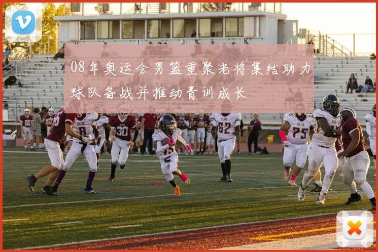 08年奥运会男篮重聚老将集结助力球队备战并推动青训成长