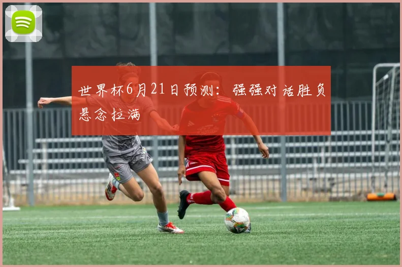 世界杯6月21日预测：强强对话胜负悬念拉满