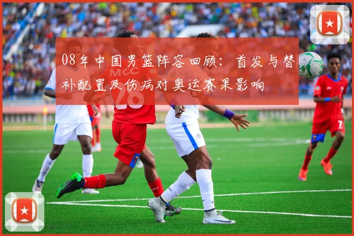 08年中国男篮阵容回顾：首发与替补配置及伤病对奥运赛果影响