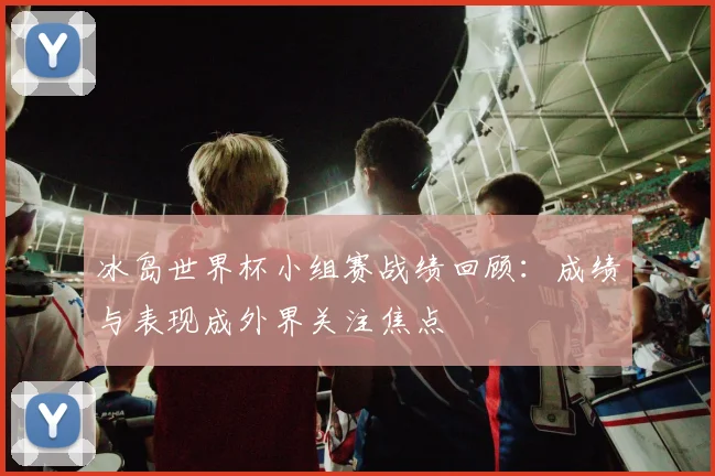 冰岛世界杯小组赛战绩回顾：成绩与表现成外界关注焦点
