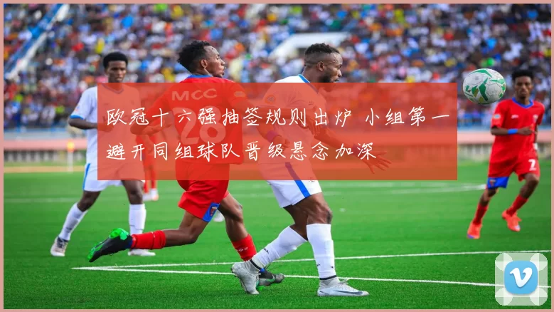 欧冠十六强抽签规则出炉 小组第一避开同组球队晋级悬念加深