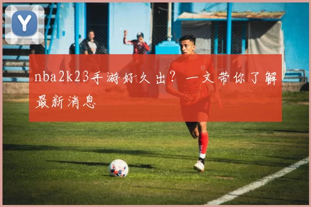 nba2k23手游好久出？一文带你了解最新消息