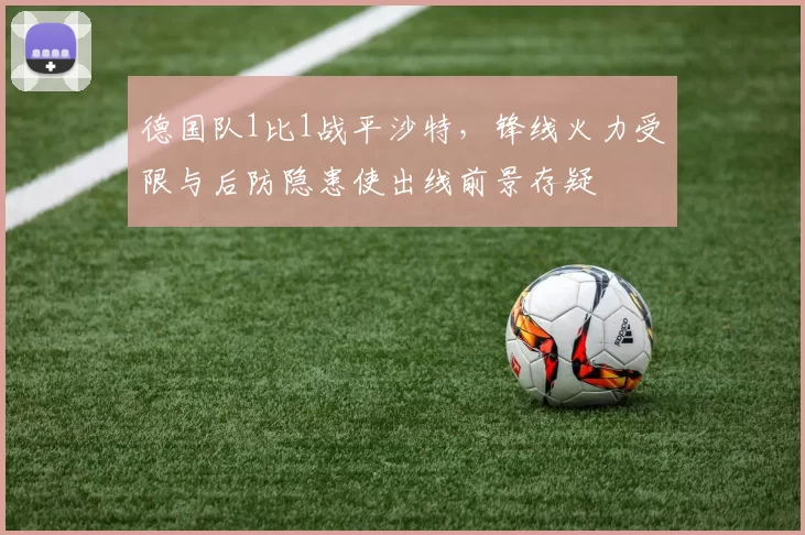 德国队1比1战平沙特,锋线火力受限与后防隐患使出线前景存疑
