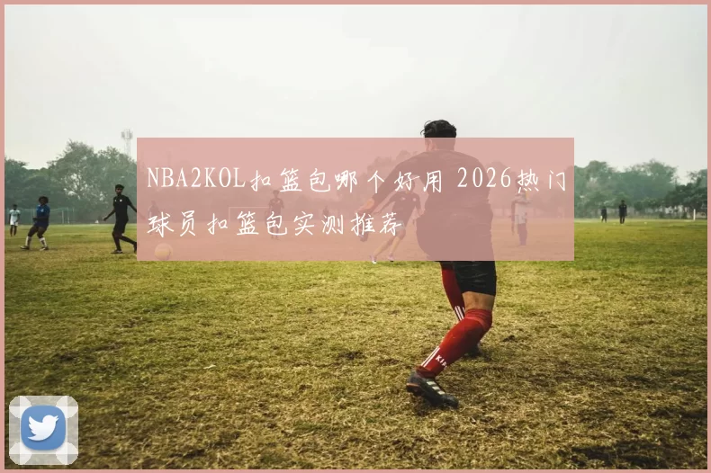 NBA2KOL扣篮包哪个好用 2026热门球员扣篮包实测推荐