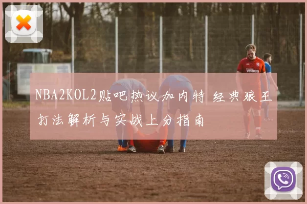 NBA2KOL2贴吧热议加内特 经典狼王打法解析与实战上分指南