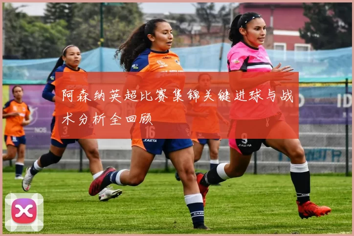 阿森纳英超比赛集锦关键进球与战术分析全回顾