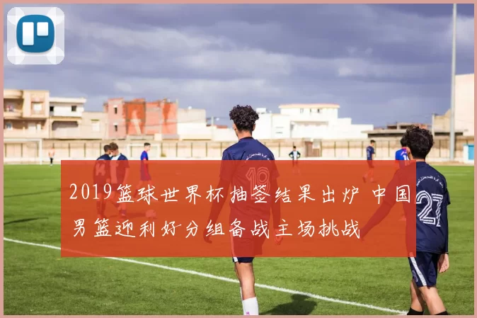 2019篮球世界杯抽签结果出炉 中国男篮迎利好分组备战主场挑战