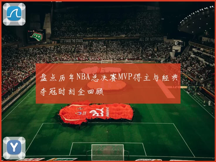 盘点历年NBA总决赛MVP得主与经典夺冠时刻全回顾