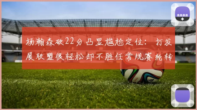 杨瀚森砍22分凸显尴尬定位：打发展联盟很轻松却不胜任常规赛轮转