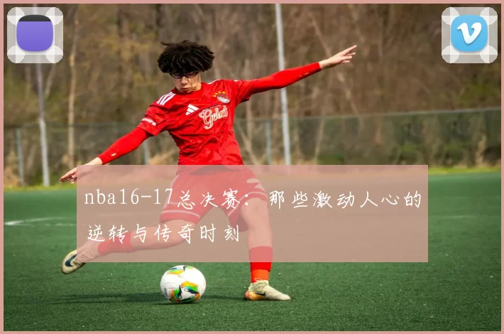 nba16-17总决赛：那些激动人心的逆转与传奇时刻