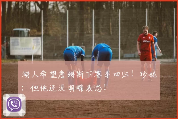 湖人希望詹姆斯下赛季回归!珍妮:但他还没明确表态!