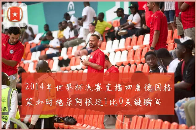 2014年世界杯决赛直播回看德国格策加时绝杀阿根廷1比0关键瞬间