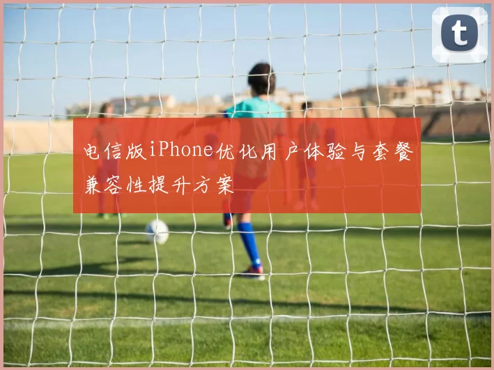 电信版iPhone优化用户体验与套餐兼容性提升方案