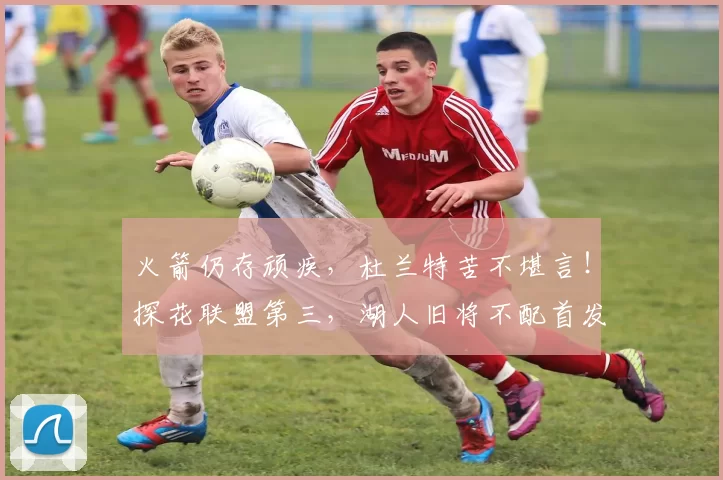 火箭仍存顽疾，杜兰特苦不堪言！探花联盟第三，湖人旧将不配首发