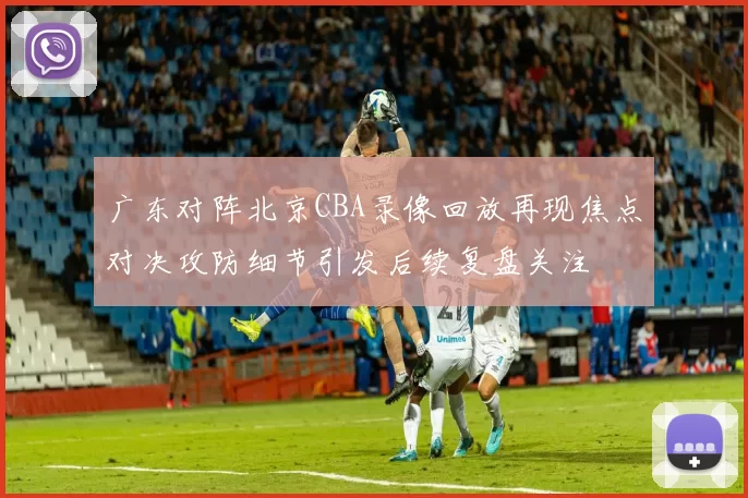 广东对阵北京CBA录像回放再现焦点对决攻防细节引发后续复盘关注