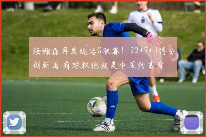 杨瀚森再度统治G联赛!22+7+3得分创新高 有球权他就是中国约基奇