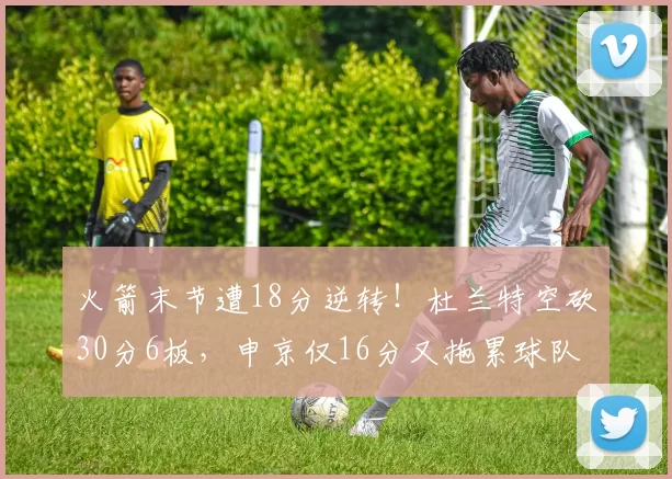 火箭末节遭18分逆转！杜兰特空砍30分6板，申京仅16分又拖累球队