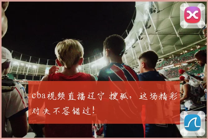 cba视频直播辽宁 搜狐，这场精彩对决不容错过！