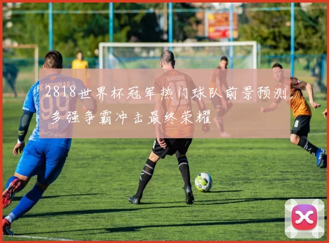 2818世界杯冠军热门球队前景预测 多强争霸冲击最终荣耀