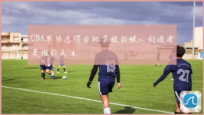 CBA单场总得分纪录被打破，创造者是谁引关注