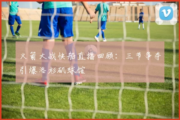 火箭大战快船直播回顾：三节争夺引爆洛杉矶球馆