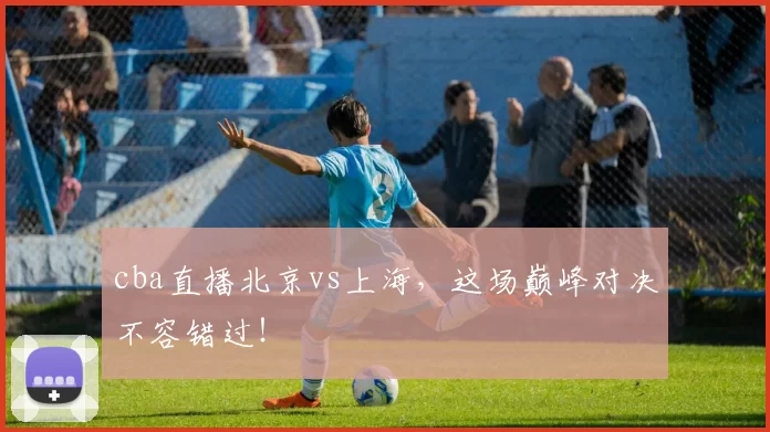cba直播北京vs上海，这场巅峰对决不容错过！