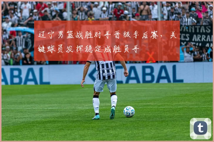 辽宁男篮战胜对手晋级季后赛，关键球员发挥稳定成胜负手