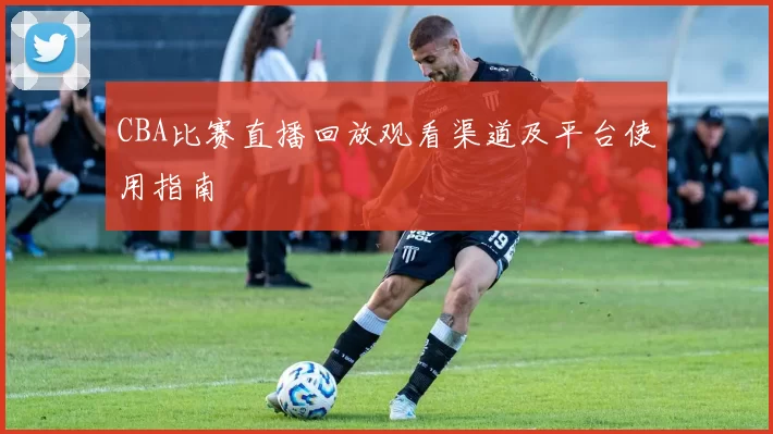 CBA比赛直播回放观看渠道及平台使用指南