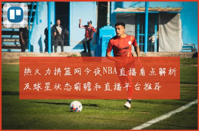 热火力拼篮网今夜NBA直播看点解析及球星状态前瞻和直播平台推荐