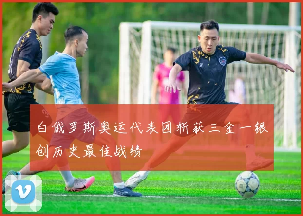 白俄罗斯奥运代表团斩获三金一银创历史最佳战绩