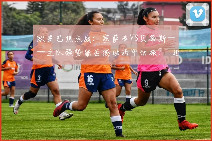 欧罗巴焦点战：塞萨洛VS贝蒂斯——主队强势能否撼动西甲劲旅？_进攻_萨格勒布迪纳摩_皇家贝蒂斯