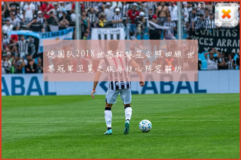 德国队2018世界杯球星合照回顾 世界冠军卫冕之旅与核心阵容解析