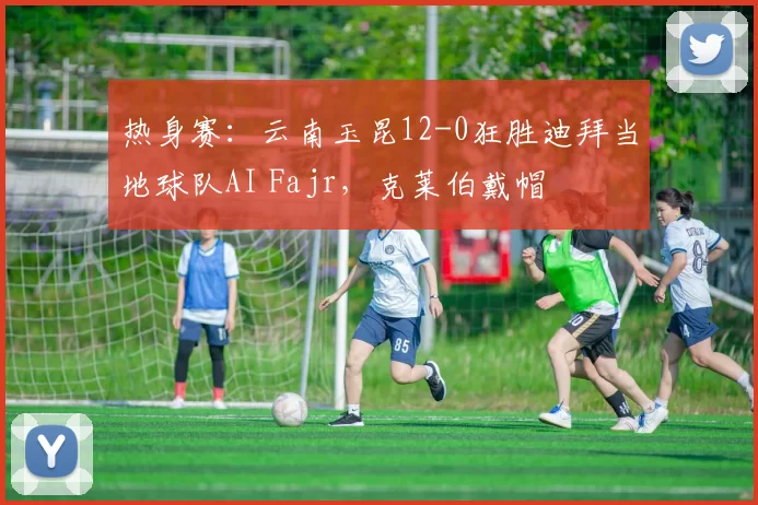 热身赛：云南玉昆12-0狂胜迪拜当地球队AI Fajr，克莱伯戴帽