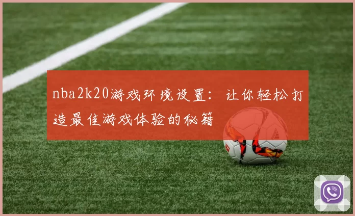 nba2k20游戏环境设置：让你轻松打造最佳游戏体验的秘籍