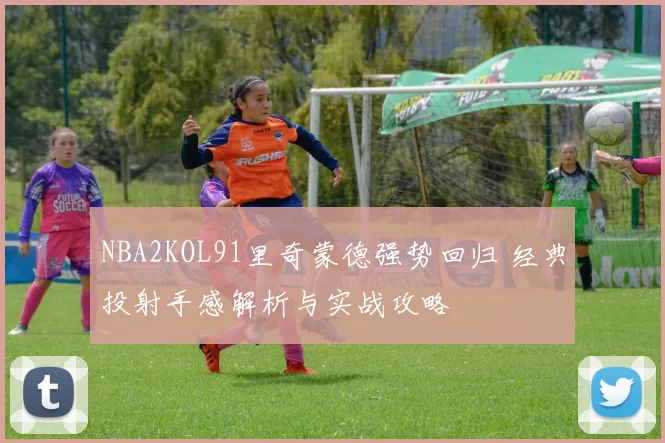 NBA2KOL91里奇蒙德强势回归 经典投射手感解析与实战攻略