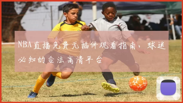 NBA直播免费无插件观看指南,球迷必知的合法高清平台