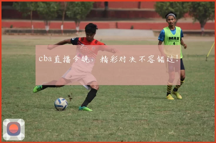 cba直播今晚，精彩对决不容错过！