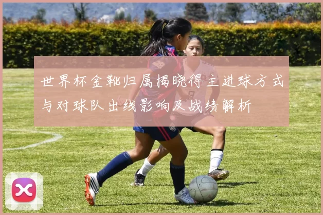 世界杯金靴归属揭晓得主进球方式与对球队出线影响及战绩解析