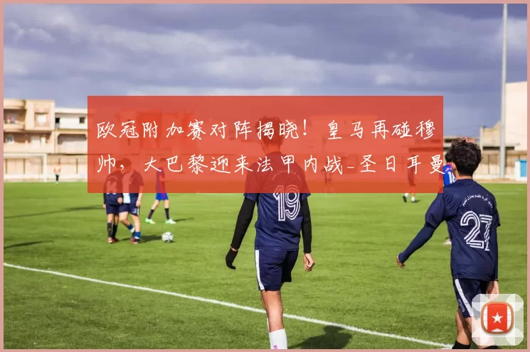 欧冠附加赛对阵揭晓!皇马再碰穆帅,大巴黎迎来法甲内战_圣日耳曼_被对手_国米