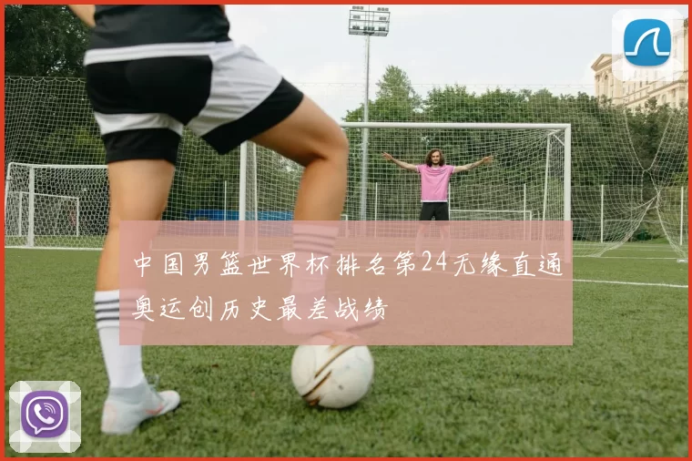 中国男篮世界杯排名第24无缘直通奥运创历史最差战绩