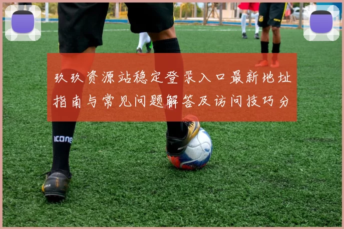 玖玖资源站稳定登录入口最新地址指南与常见问题解答及访问技巧分享